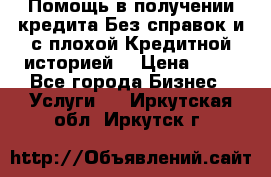 Помощь в получении кредита Без справок и с плохой Кредитной историей  › Цена ­ 11 - Все города Бизнес » Услуги   . Иркутская обл.,Иркутск г.